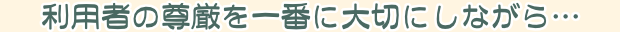 利用者の尊厳を一番に大切にしながら…