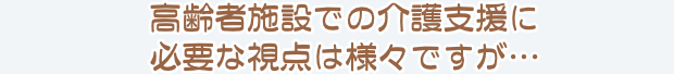 高齢者施設での介護支援に必要な視点は様々ですが…
